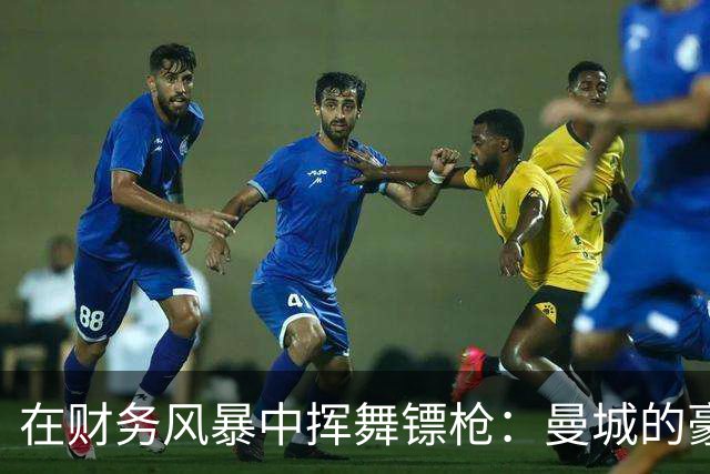 在财务风暴中挥舞镖枪：曼城的豪掷与背后秘密